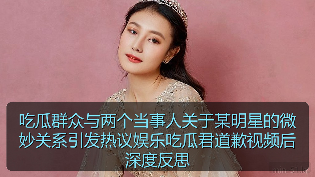 吃瓜群众与两个当事人关于某明星的微妙关系引发热议娱乐吃瓜君道歉视频后深度反思
