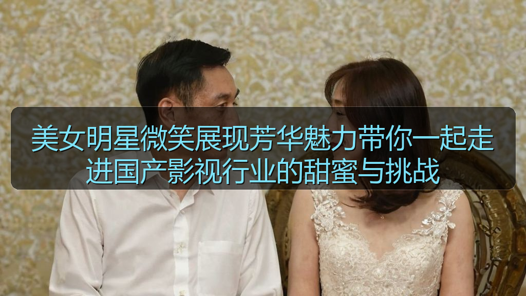 美女明星微笑展现芳华魅力带你一起走进国产影视行业的甜蜜与挑战